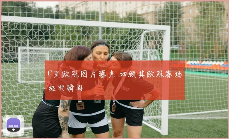 C罗欧冠图片曝光 回顾其欧冠赛场经典瞬间