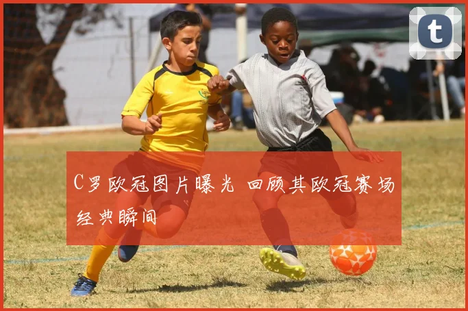 C罗欧冠图片曝光 回顾其欧冠赛场经典瞬间